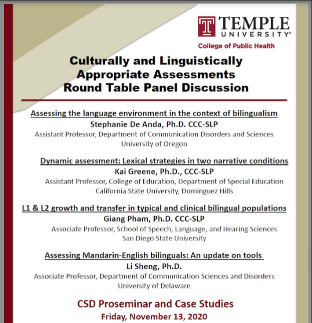 Temple university college of Public Health Culturally and Linguistically Appropriate Assessments Round Table Panel Discussion. Assessing the language environment in the context of bilingualism by Stephanie De Anda, Ph.D., CCC-SLP, Assistant Professor, Department of Communication Disorders and Sciences, University of Oregon. Dynamic assessment: Lexical strategies in two narrative conditions by Kai Greene, Ph.D, CCC-SLP, Assistant Professor, College of Education, Department of Special Education, California State University, Dominguez Hills. L1 & L2 growth and transfer in typical and clinical bilingual populations by Giang Pham, Ph.D., CCC-SLP, Associate Professor, School of Speech, Language, and Hearing Sciences, San Diego State University. Assessing Mandarin-English bilinguals: An update on tools, Li Sheng, Ph. D., Associate Professor, Department of Communication Science and Disorders, University of Delaware. CSD Proseminar and Case Studies, Friday, November 13, 2020. 